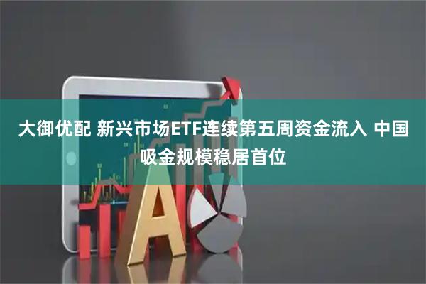 大御优配 新兴市场ETF连续第五周资金流入 中国吸金规模稳居首位
