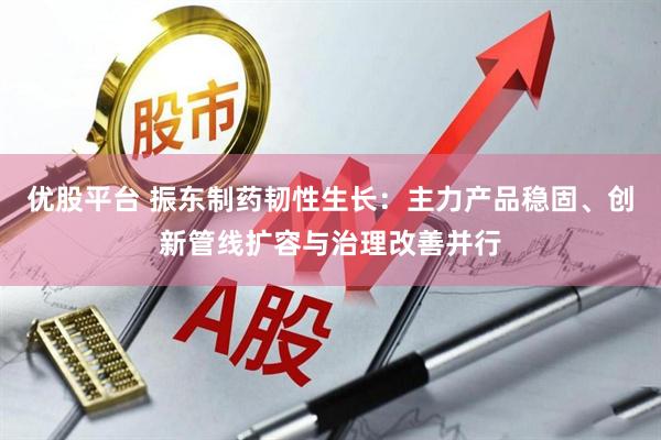 优股平台 振东制药韧性生长：主力产品稳固、创新管线扩容与治理改善并行