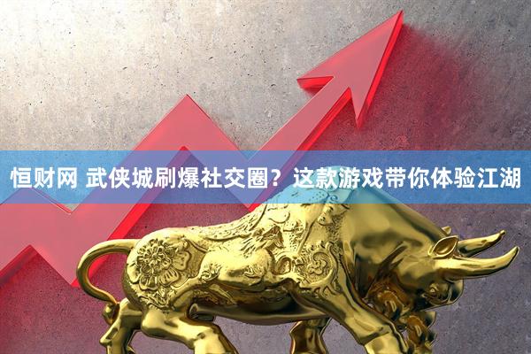 恒财网 武侠城刷爆社交圈？这款游戏带你体验江湖