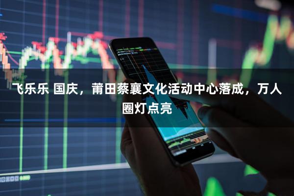 飞乐乐 国庆，莆田蔡襄文化活动中心落成，万人圈灯点亮