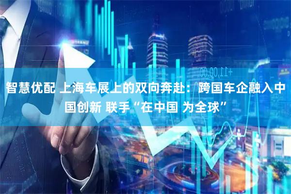 智慧优配 上海车展上的双向奔赴：跨国车企融入中国创新 联手“在中国 为全球”