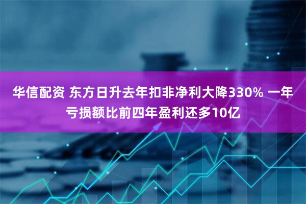华信配资 东方日升去年扣非净利大降330% 一年亏损额比前四年盈利还多10亿