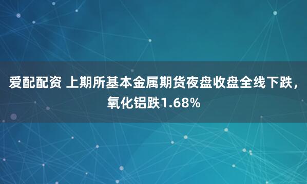 爱配配资 上期所基本金属期货夜盘收盘全线下跌，氧化铝跌1.68%