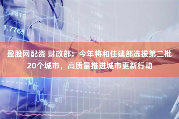盈股网配资 财政部：今年将和住建部选拔第二批20个城市，高质量推进城市更新行动