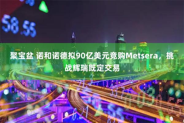 聚宝盆 诺和诺德拟90亿美元竞购Metsera，挑战辉瑞既定交易