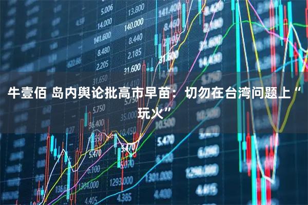 牛壹佰 岛内舆论批高市早苗：切勿在台湾问题上“玩火”