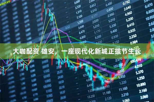 大咖配资 雄安，一座现代化新城正拔节生长