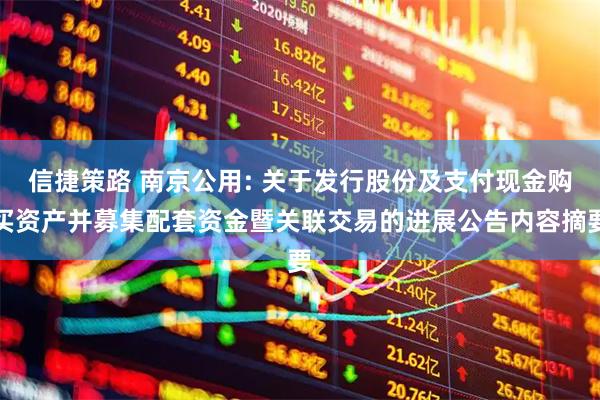 信捷策路 南京公用: 关于发行股份及支付现金购买资产并募集配套资金暨关联交易的进展公告内容摘要