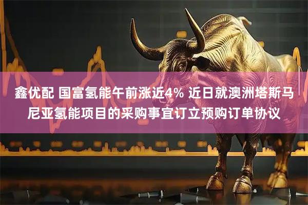 鑫优配 国富氢能午前涨近4% 近日就澳洲塔斯马尼亚氢能项目的采购事宜订立预购订单协议
