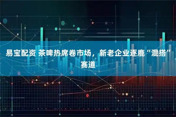 易宝配资 茶啤热席卷市场，新老企业逐鹿“混搭”赛道