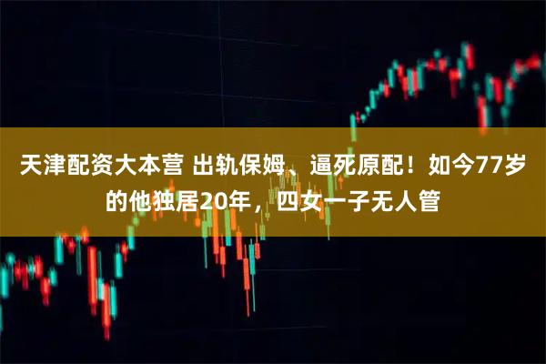 天津配资大本营 出轨保姆、逼死原配！如今77岁的他独居20年，四女一子无人管