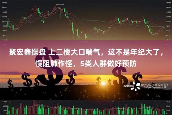 聚宏鑫操盘 上二楼大口喘气，这不是年纪大了，慢阻肺作怪，5类人群做好预防