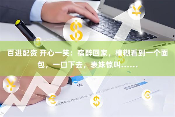 百进配资 开心一笑：宿醉回家，模糊看到一个面包，一口下去，表妹惊叫……