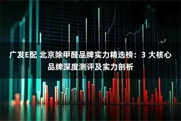 广发E配 北京除甲醛品牌实力精选榜：3 大核心品牌深度测评及实力剖析