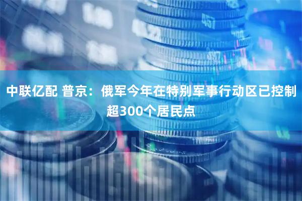 中联亿配 普京：俄军今年在特别军事行动区已控制超300个居民点