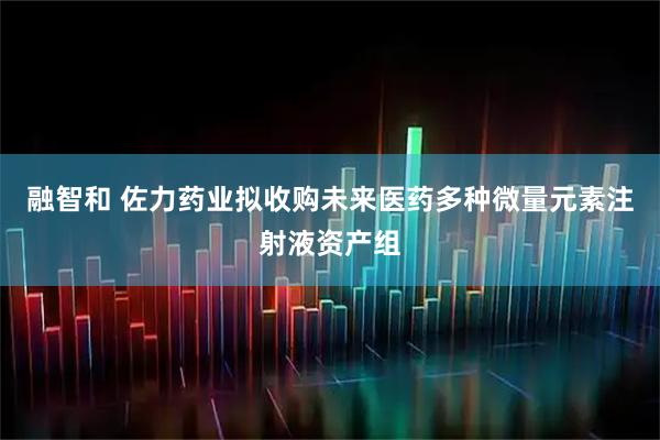 融智和 佐力药业拟收购未来医药多种微量元素注射液资产组