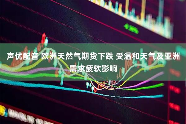 声优配音 欧洲天然气期货下跌 受温和天气及亚洲需求疲软影响