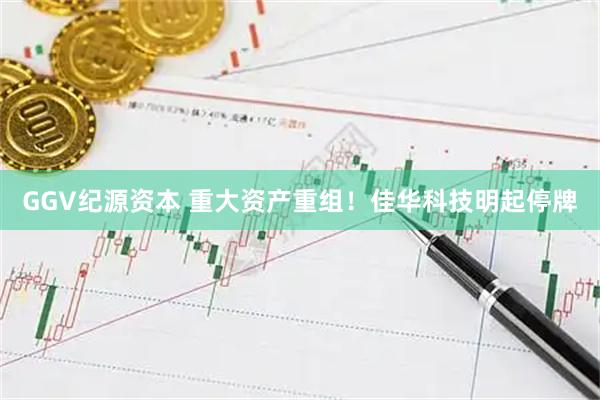 GGV纪源资本 重大资产重组！佳华科技明起停牌