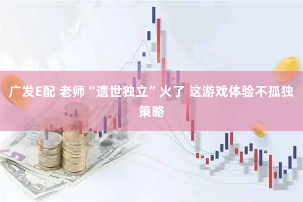 广发E配 老师“遗世独立”火了 这游戏体验不孤独策略