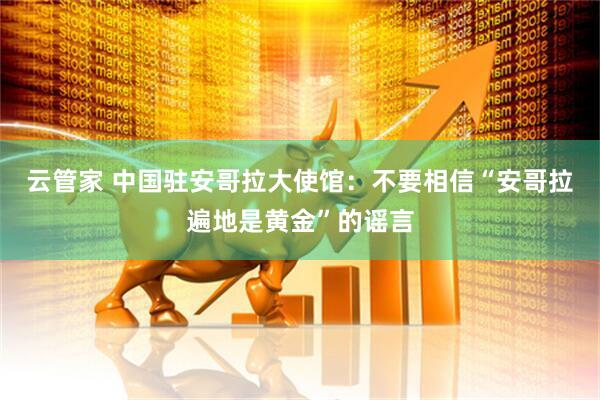 云管家 中国驻安哥拉大使馆：不要相信“安哥拉遍地是黄金”的谣言