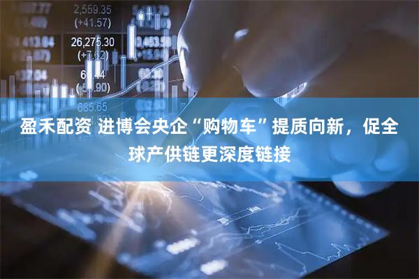 盈禾配资 进博会央企“购物车”提质向新，促全球产供链更深度链接