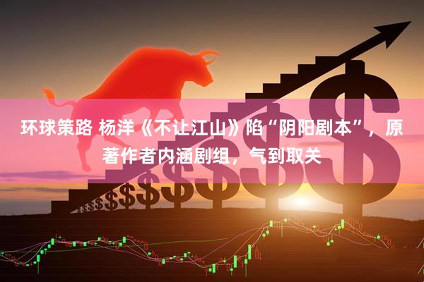 环球策路 杨洋《不让江山》陷“阴阳剧本”，原著作者内涵剧组，气到取关