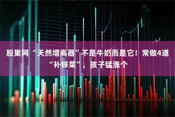 股巢网 “天然增高器”不是牛奶而是它！常做4道“补锌菜”，孩子猛涨个