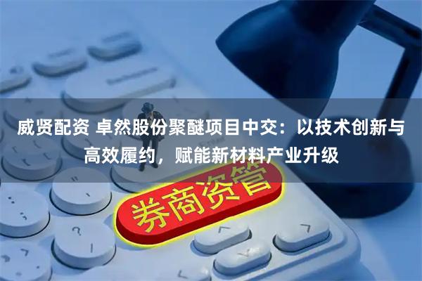威贤配资 卓然股份聚醚项目中交：以技术创新与高效履约，赋能新材料产业升级