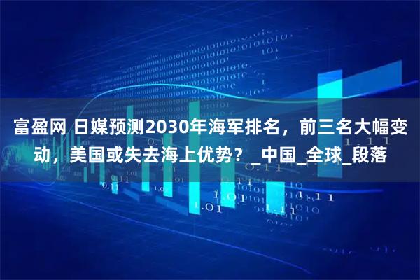 富盈网 日媒预测2030年海军排名，前三名大幅变动，美国或失去海上优势？_中国_全球_段落
