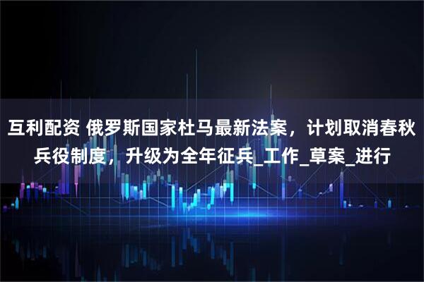互利配资 俄罗斯国家杜马最新法案，计划取消春秋兵役制度，升级为全年征兵_工作_草案_进行