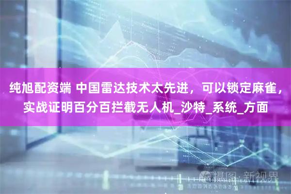 纯旭配资端 中国雷达技术太先进，可以锁定麻雀，实战证明百分百拦截无人机_沙特_系统_方面